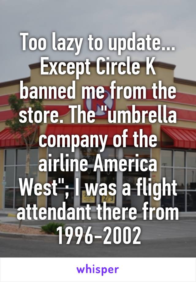 Too lazy to update... Except Circle K banned me from the store. The "umbrella company of the airline America West"; I was a flight attendant there from 1996-2002