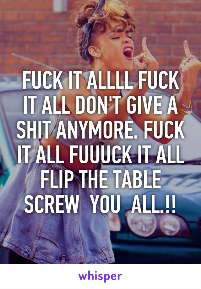 FUCK IT ALLLL FUCK IT ALL DON'T GIVE A SHIT ANYMORE. FUCK IT ALL FUUUCK IT ALL FLIP THE TABLE SCREW  YOU  ALL.!!