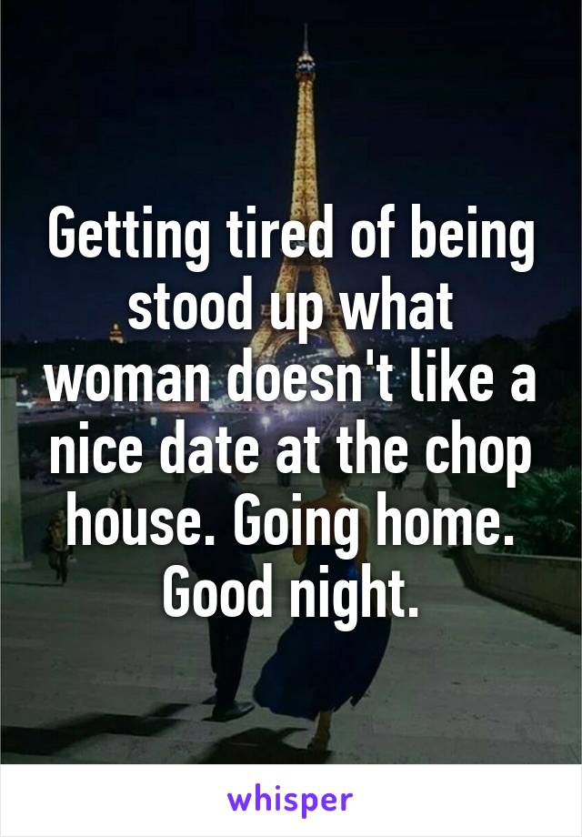 Getting tired of being stood up what woman doesn't like a nice date at the chop house. Going home. Good night.