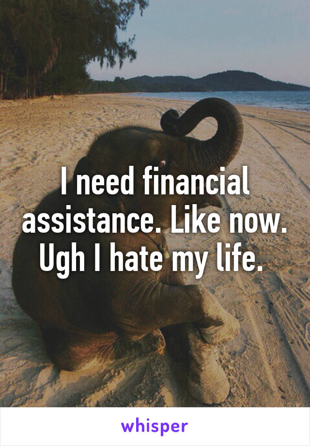 I need financial assistance. Like now. Ugh I hate my life. 
