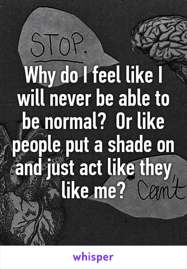 Why do I feel like I will never be able to be normal?  Or like people put a shade on and just act like they like me?