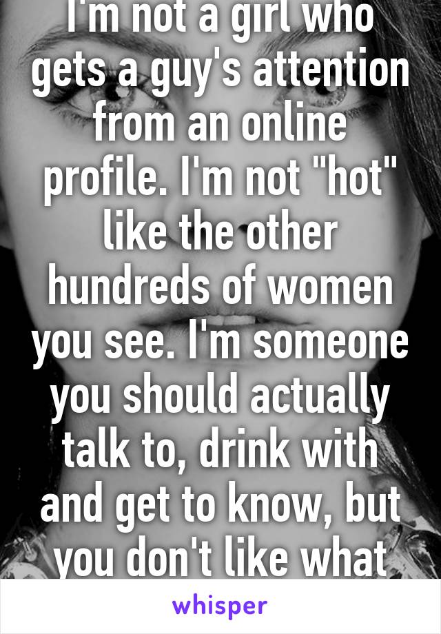 I'm not a girl who gets a guy's attention from an online profile. I'm not "hot" like the other hundreds of women you see. I'm someone you should actually talk to, drink with and get to know, but you don't like what you see anyway.