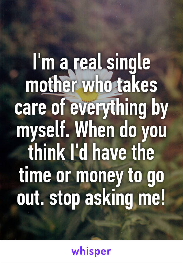 I'm a real single mother who takes care of everything by myself. When do you think I'd have the time or money to go out. stop asking me!