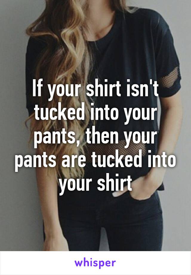 If your shirt isn't tucked into your pants, then your pants are tucked into your shirt