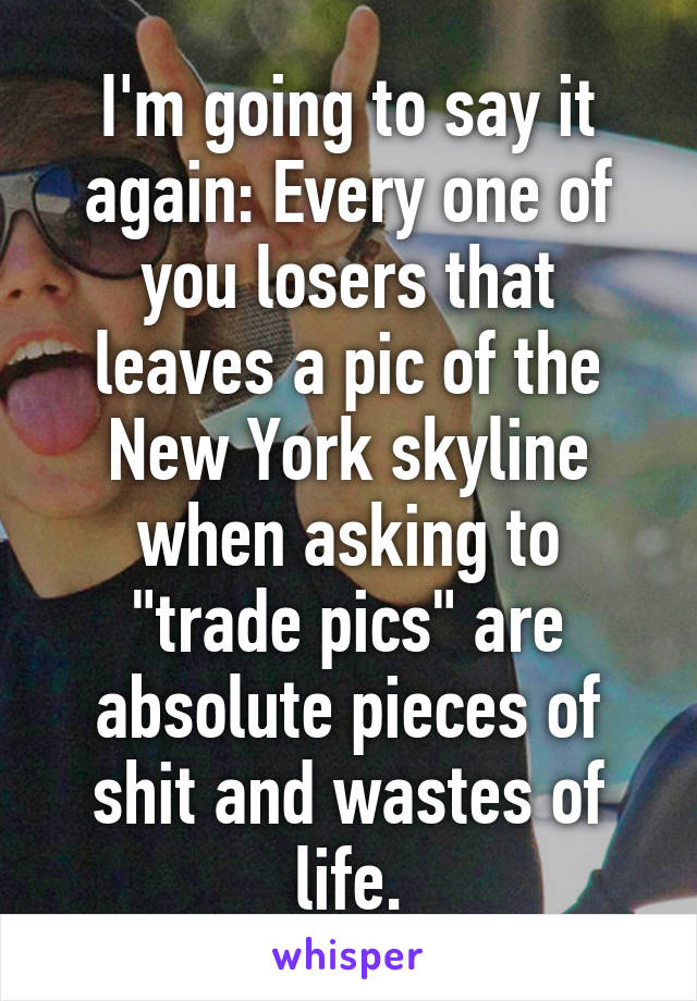 I'm going to say it again: Every one of you losers that leaves a pic of the New York skyline when asking to "trade pics" are absolute pieces of shit and wastes of life.
