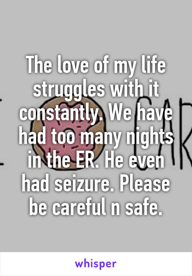 The love of my life struggles with it constantly. We have had too many nights in the ER. He even had seizure. Please be careful n safe.