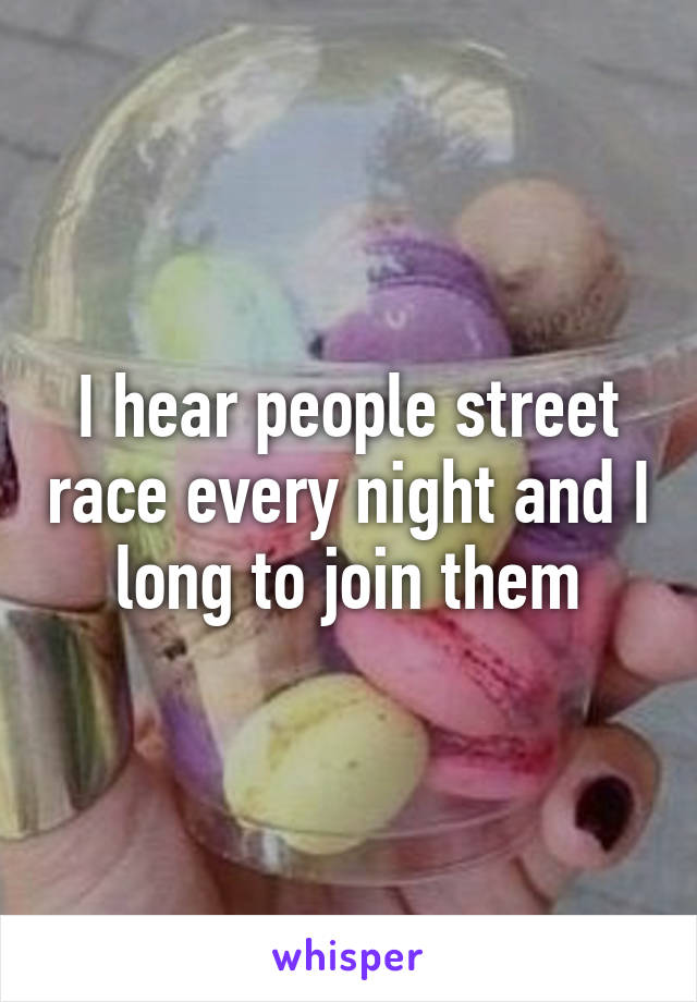 I hear people street race every night and I long to join them