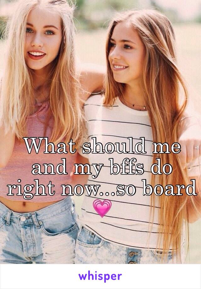 What should me and my bffs do right now...so board 💗