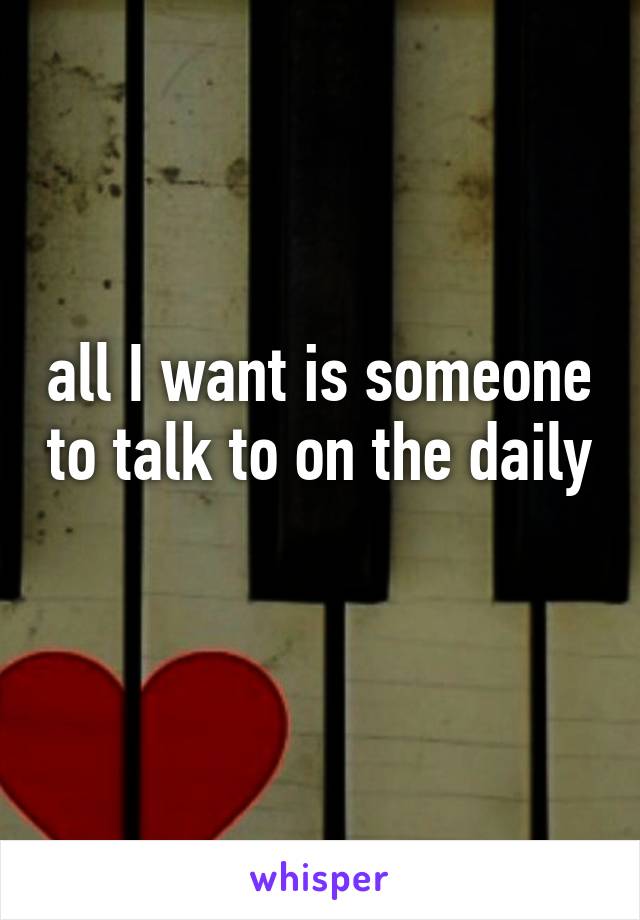 all I want is someone to talk to on the daily 