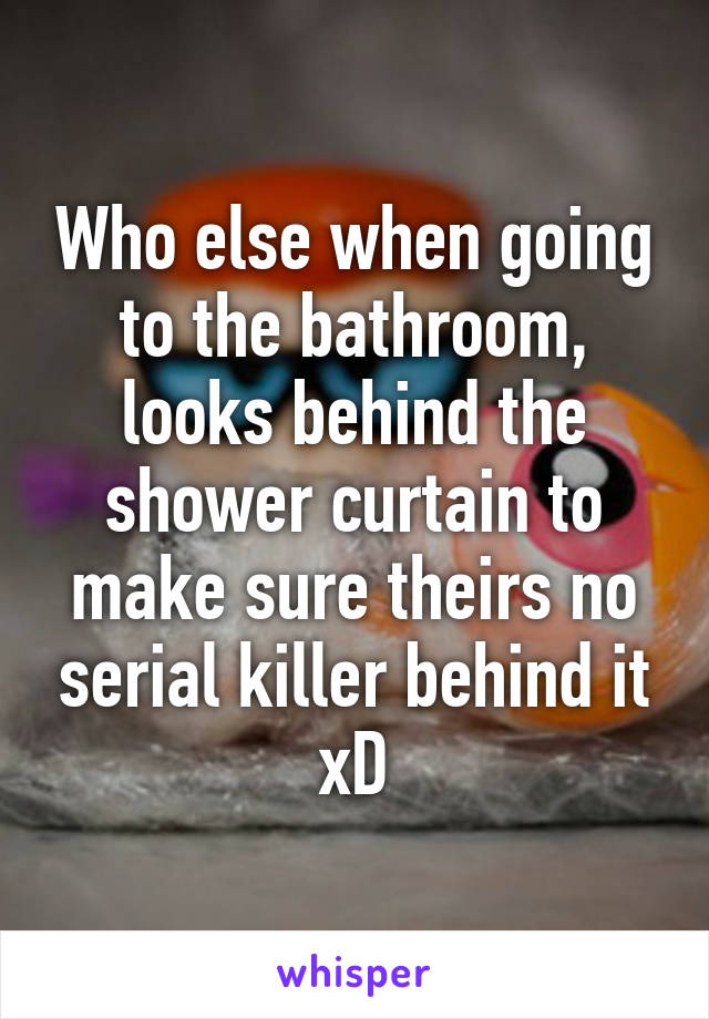 Who else when going to the bathroom, looks behind the shower curtain to make sure theirs no serial killer behind it xD