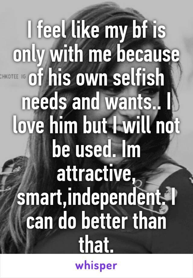 I feel like my bf is only with me because of his own selfish needs and wants.. I love him but I will not be used. Im attractive, smart,independent. I can do better than that.