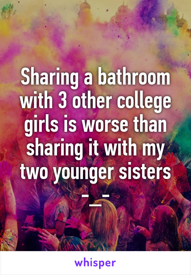 Sharing a bathroom with 3 other college girls is worse than sharing it with my two younger sisters -_-