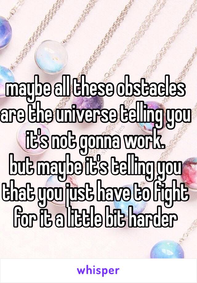 maybe all these obstacles are the universe telling you it's not gonna work. 
but maybe it's telling you that you just have to fight for it a little bit harder