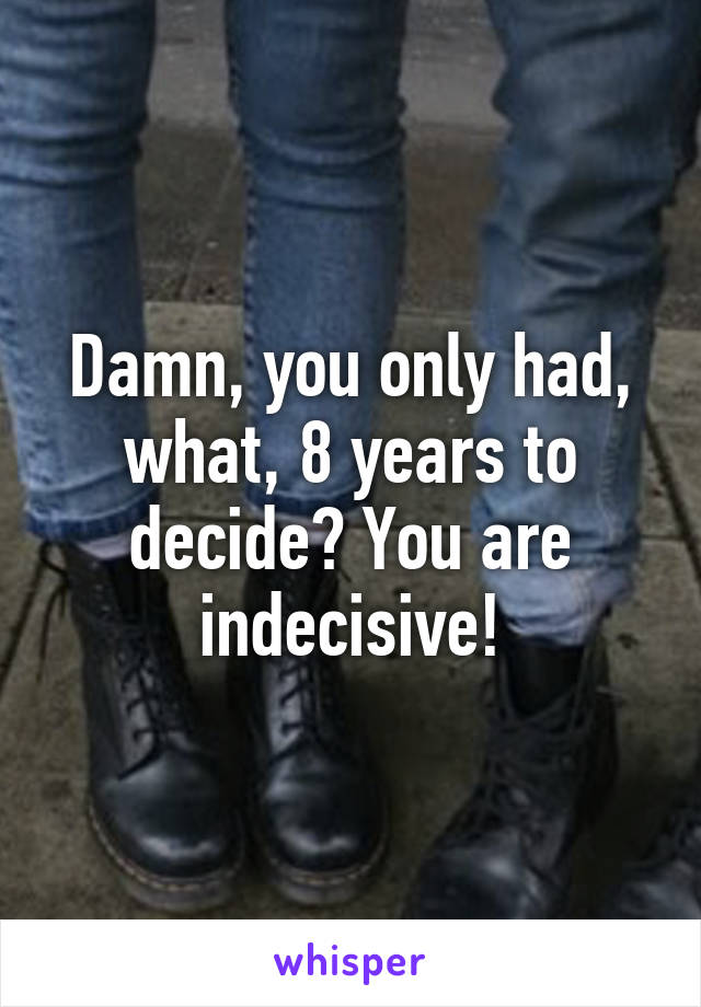 Damn, you only had, what, 8 years to decide? You are indecisive!