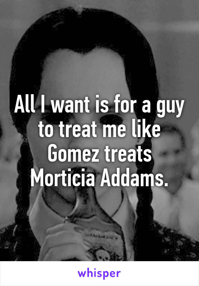 All I want is for a guy to treat me like Gomez treats Morticia Addams.