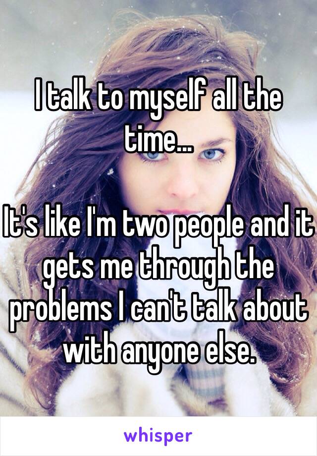 I talk to myself all the time... 

It's like I'm two people and it gets me through the problems I can't talk about with anyone else.