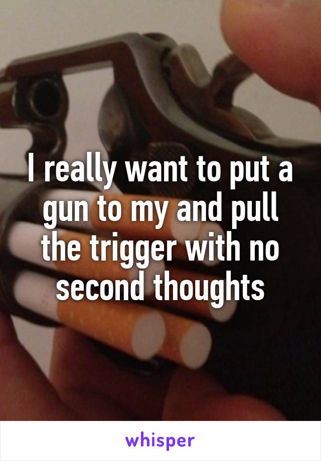 I really want to put a gun to my and pull the trigger with no second thoughts
