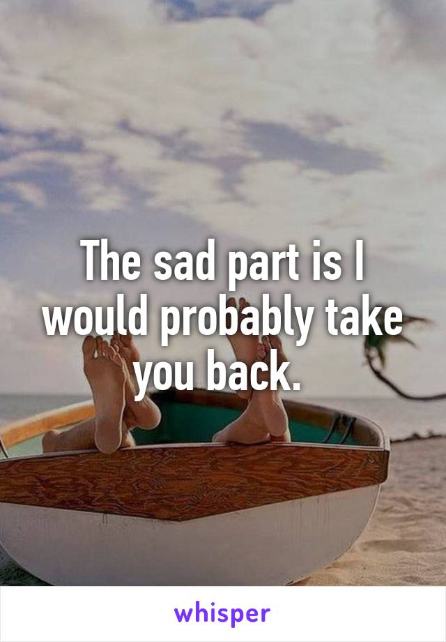 The sad part is I would probably take you back. 