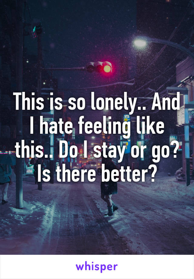 This is so lonely.. And I hate feeling like this.. Do I stay or go? Is there better?