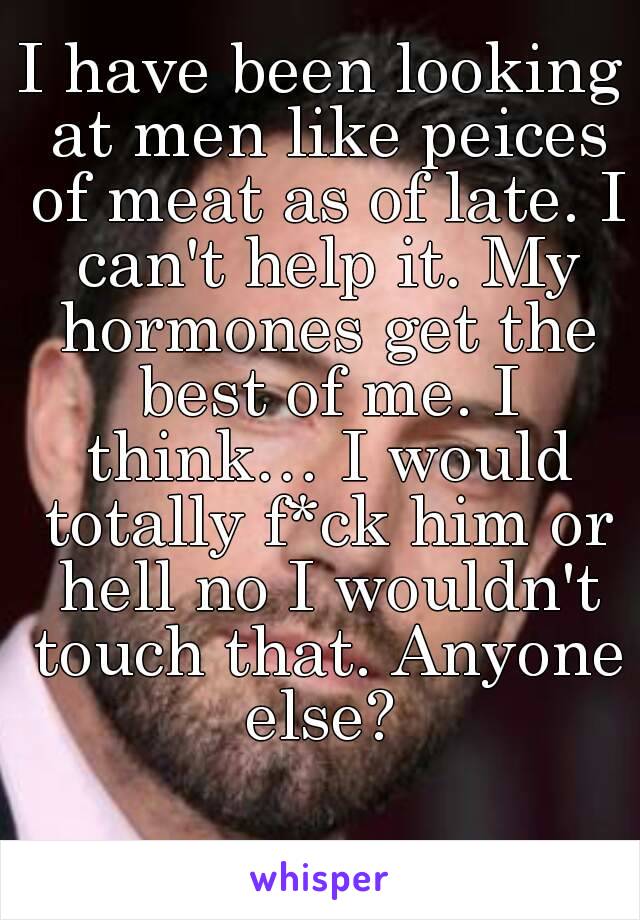 I have been looking at men like peices of meat as of late. I can't help it. My hormones get the best of me. I think… I would totally f*ck him or hell no I wouldn't touch that. Anyone else? 