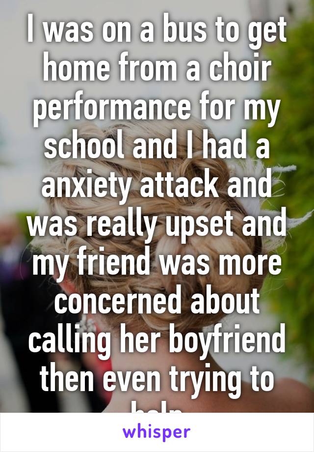I was on a bus to get home from a choir performance for my school and I had a anxiety attack and was really upset and my friend was more concerned about calling her boyfriend then even trying to help