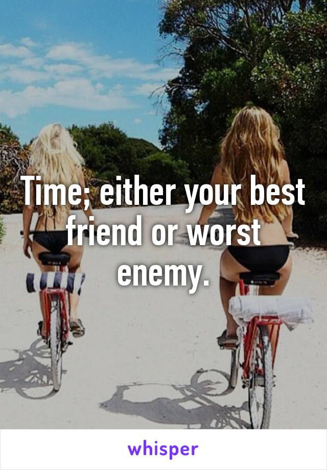 Time; either your best friend or worst enemy.