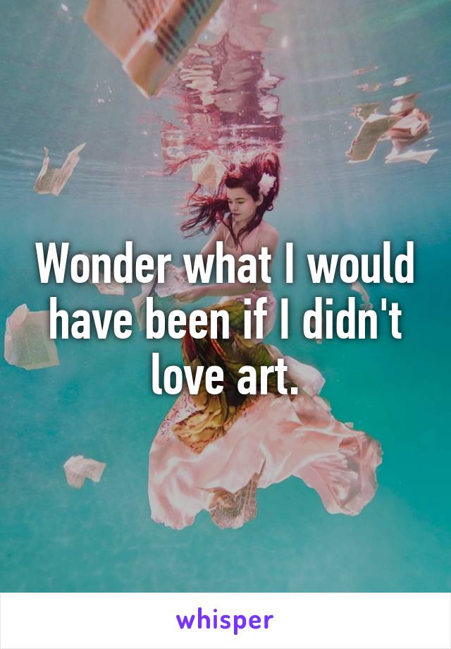 Wonder what I would have been if I didn't love art.