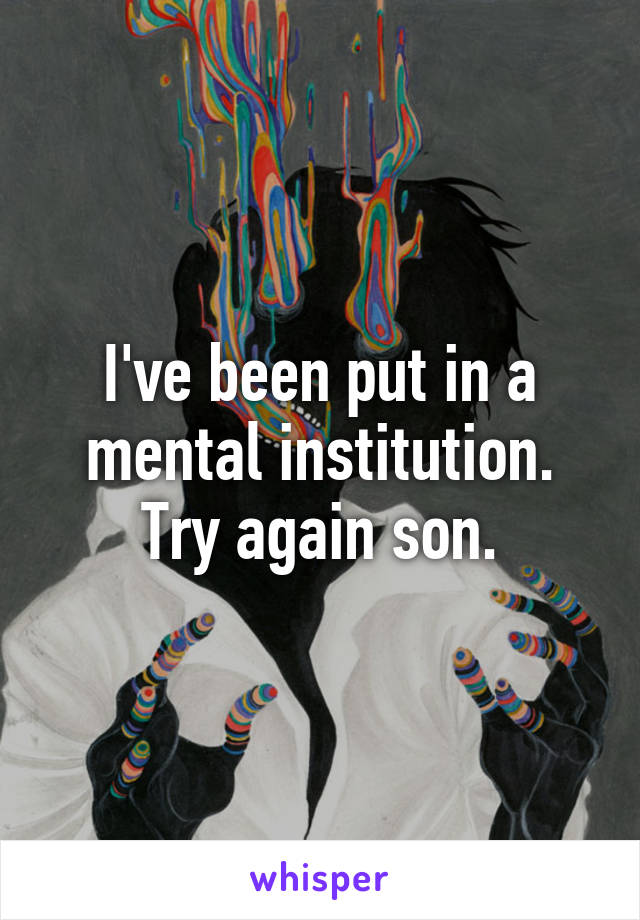 I've been put in a mental institution. Try again son.