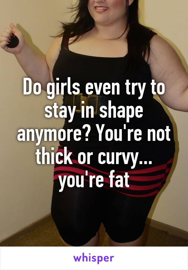Do girls even try to stay in shape anymore? You're not thick or curvy... you're fat