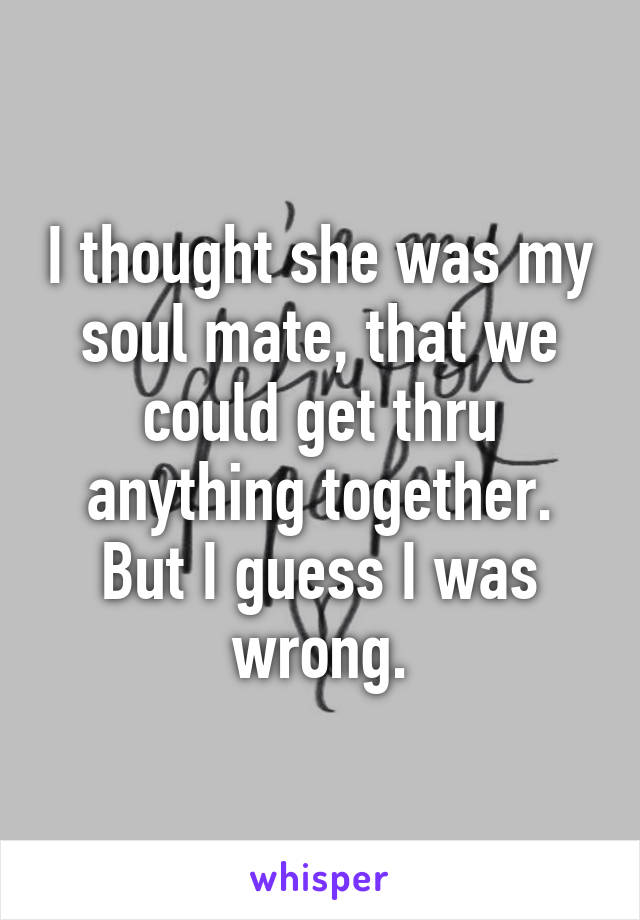 I thought she was my soul mate, that we could get thru anything together. But I guess I was wrong.