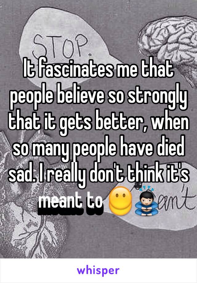 It fascinates me that people believe so strongly that it gets better, when so many people have died sad. I really don't think it's meant to 😶🙇