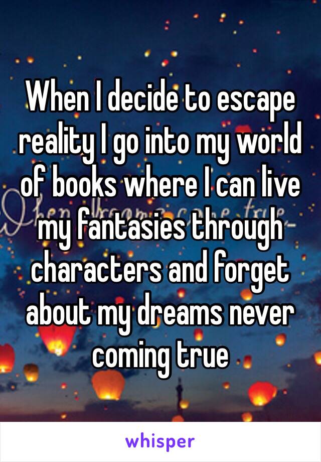 When I decide to escape reality I go into my world of books where I can live my fantasies through characters and forget about my dreams never coming true