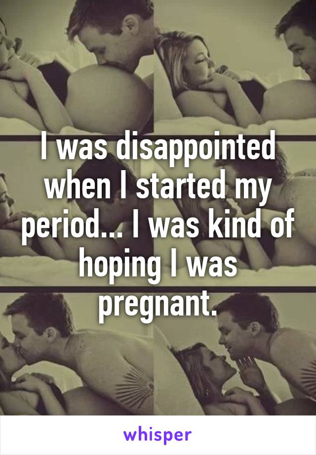 I was disappointed when I started my period... I was kind of hoping I was pregnant.