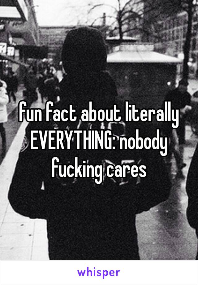 fun fact about literally EVERYTHING: nobody fucking cares