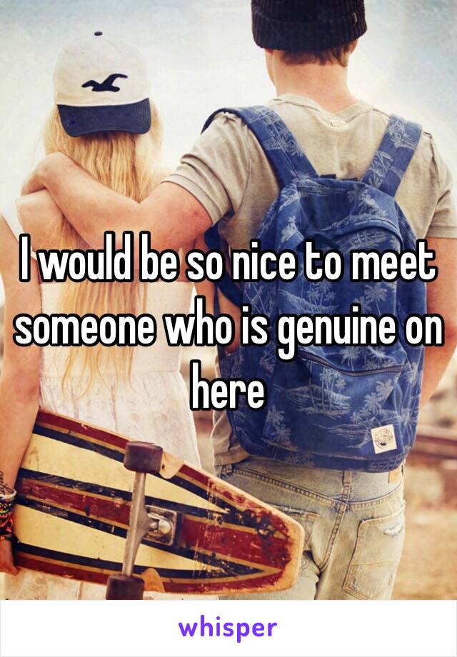 I would be so nice to meet someone who is genuine on here 