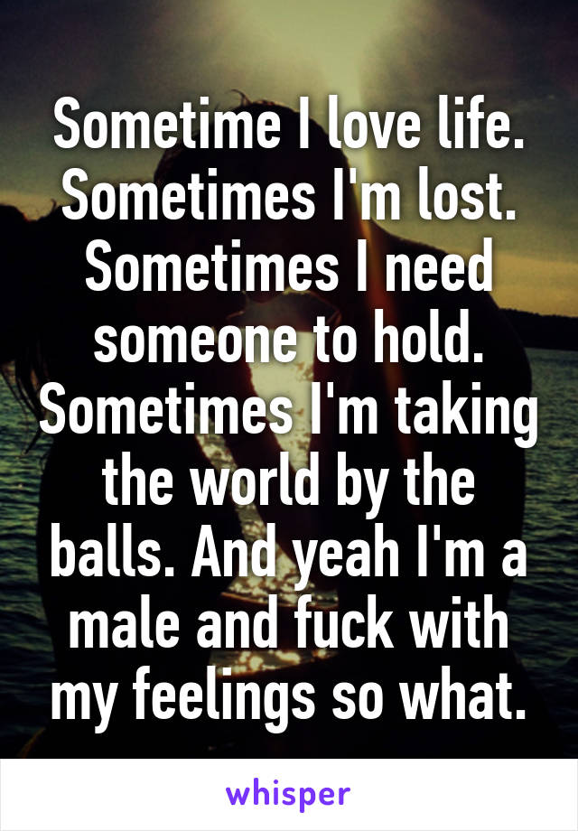 Sometime I love life. Sometimes I'm lost. Sometimes I need someone to hold. Sometimes I'm taking the world by the balls. And yeah I'm a male and fuck with my feelings so what.