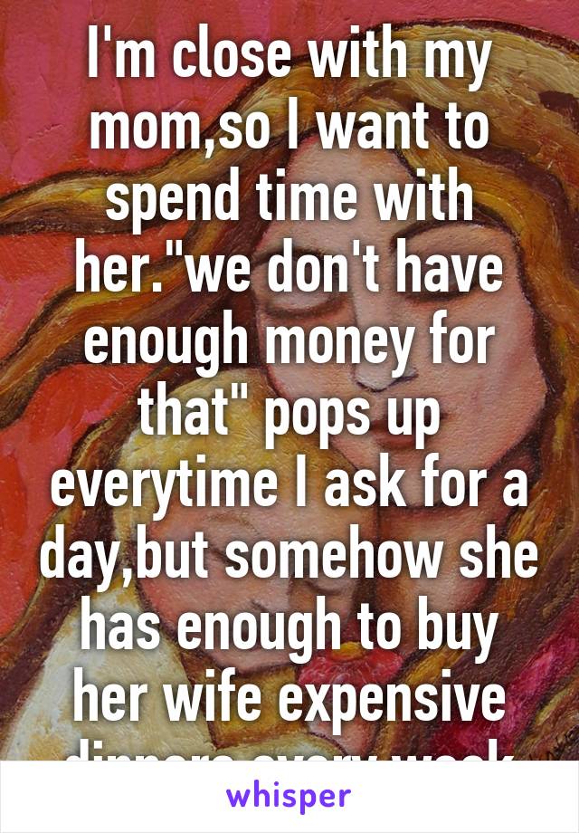 I'm close with my mom,so I want to spend time with her."we don't have enough money for that" pops up everytime I ask for a day,but somehow she has enough to buy her wife expensive dinners every week