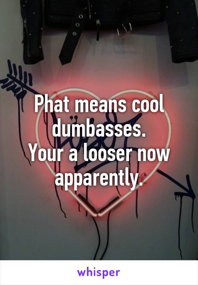 Phat means cool dumbasses.
Your a looser now apparently.