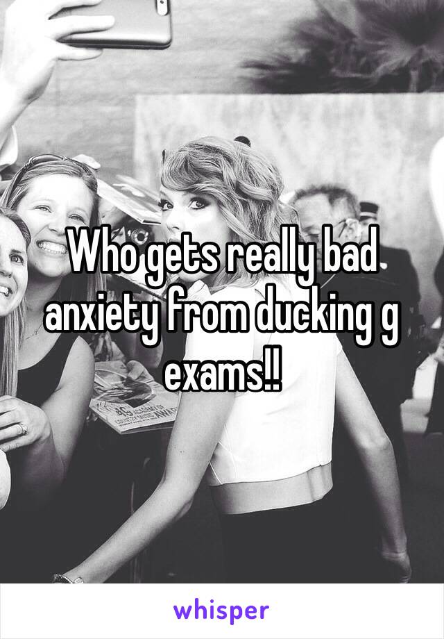 Who gets really bad anxiety from ducking g exams!!