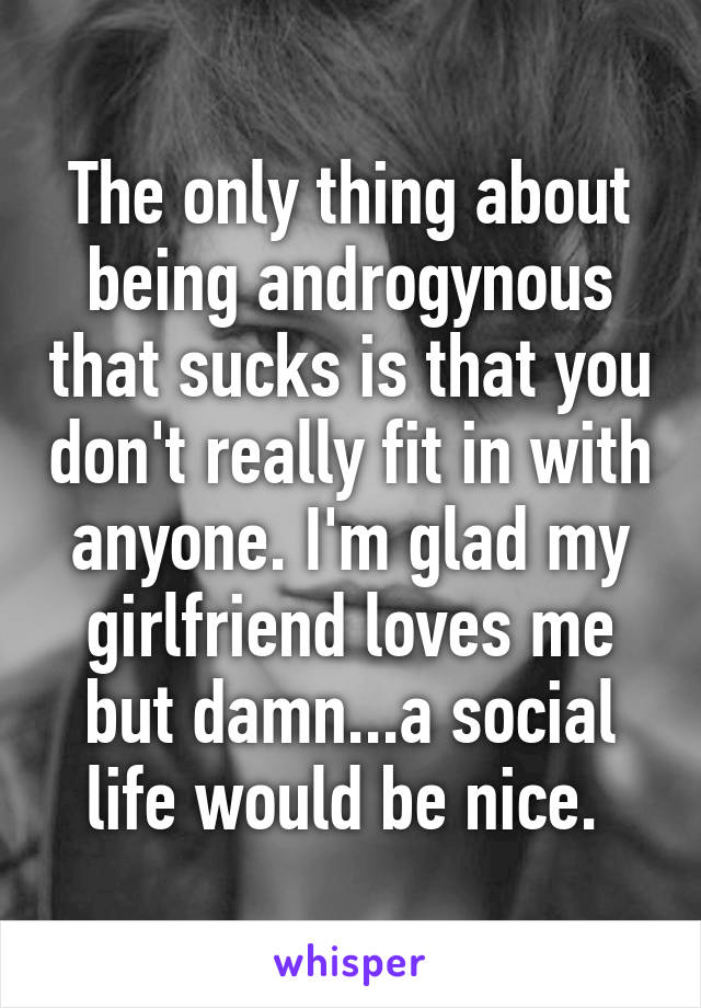 The only thing about being androgynous that sucks is that you don't really fit in with anyone. I'm glad my girlfriend loves me but damn...a social life would be nice. 