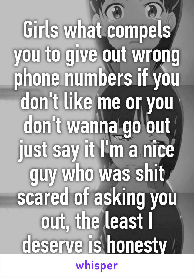 Girls what compels you to give out wrong phone numbers if you don't like me or you don't wanna go out just say it I'm a nice guy who was shit scared of asking you out, the least I deserve is honesty 