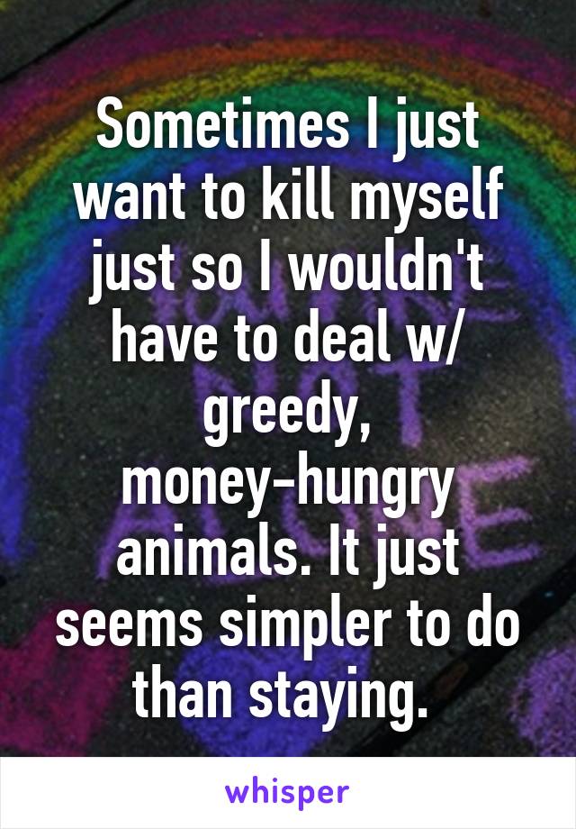 Sometimes I just want to kill myself just so I wouldn't have to deal w/ greedy, money-hungry animals. It just seems simpler to do than staying. 