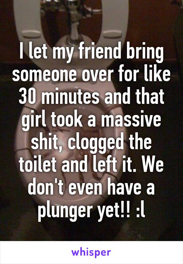 I let my friend bring someone over for like 30 minutes and that girl took a massive shit, clogged the toilet and left it. We don't even have a plunger yet!! :l