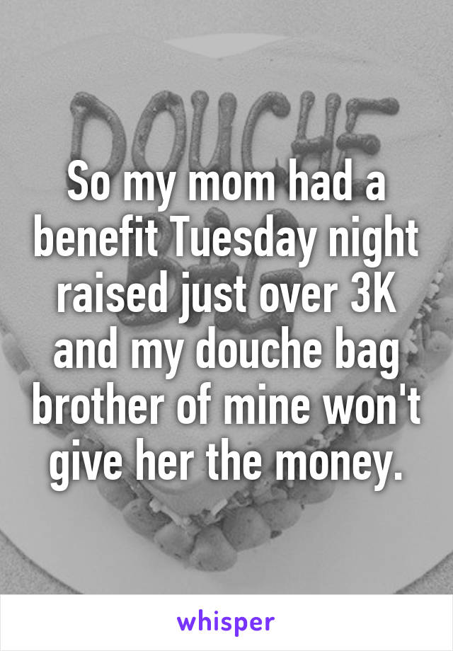 So my mom had a benefit Tuesday night raised just over 3K and my douche bag brother of mine won't give her the money.