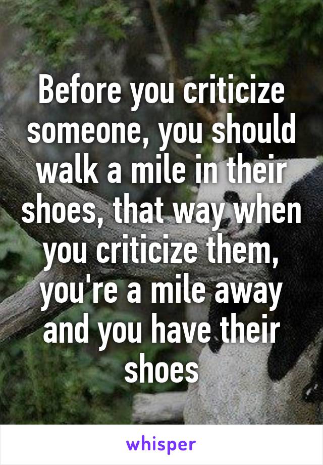 Before you criticize someone, you should walk a mile in their shoes, that way when you criticize them, you're a mile away and you have their shoes