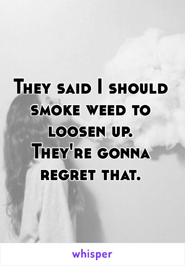 They said I should smoke weed to loosen up. 
They're gonna regret that. 
