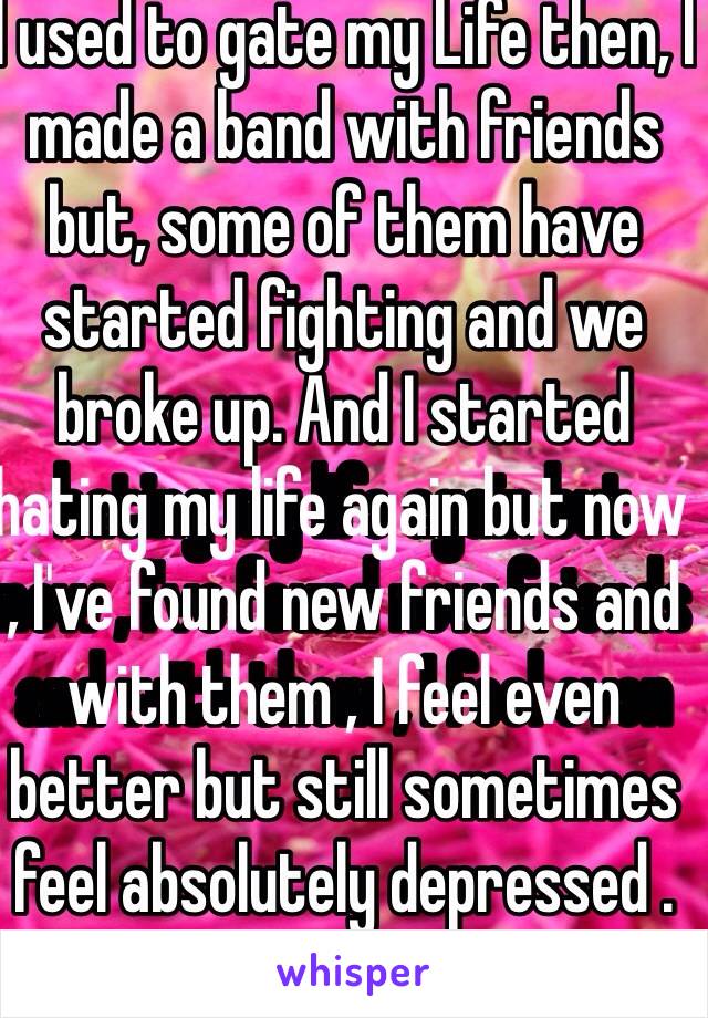 I used to gate my Life then, I made a band with friends but, some of them have started fighting and we broke up. And I started hating my life again but now , I've found new friends and with them , I feel even better but still sometimes feel absolutely depressed . 