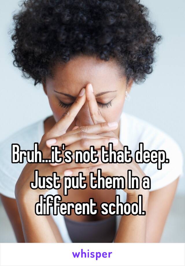 Bruh...it's not that deep. Just put them In a different school.