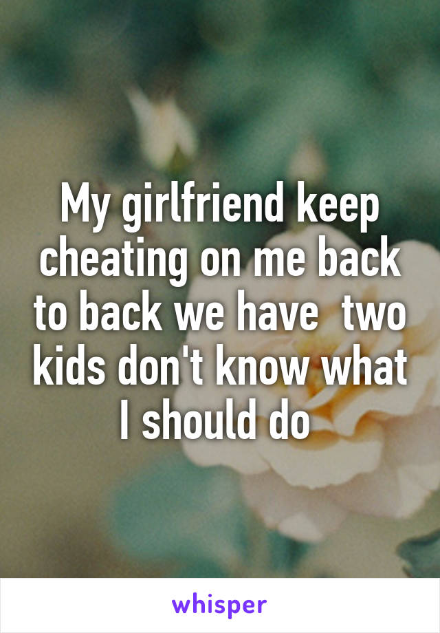 My girlfriend keep cheating on me back to back we have  two kids don't know what I should do 