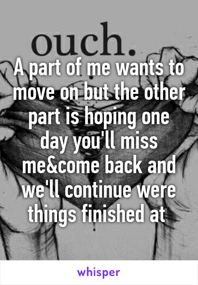 A part of me wants to move on but the other part is hoping one day you'll miss me&come back and we'll continue were things finished at 
